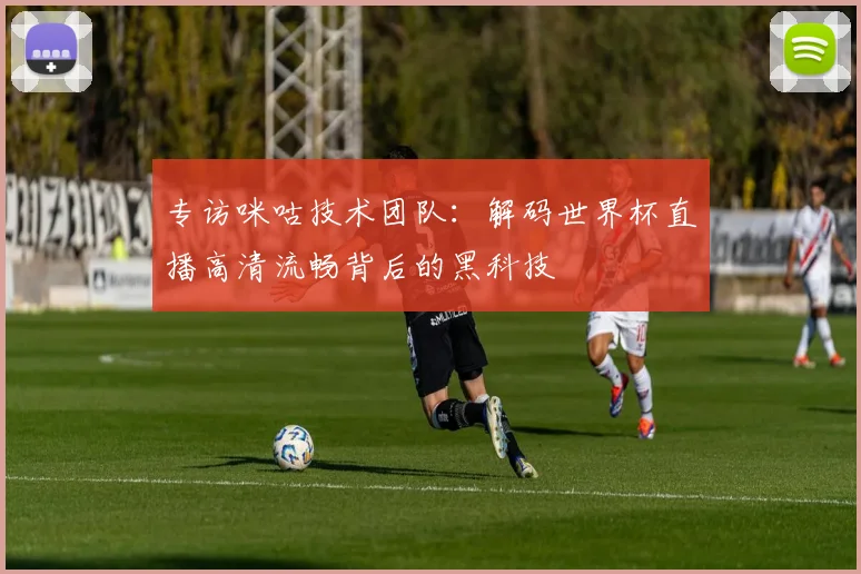 专访咪咕技术团队:解码世界杯直播高清流畅背后的黑科技