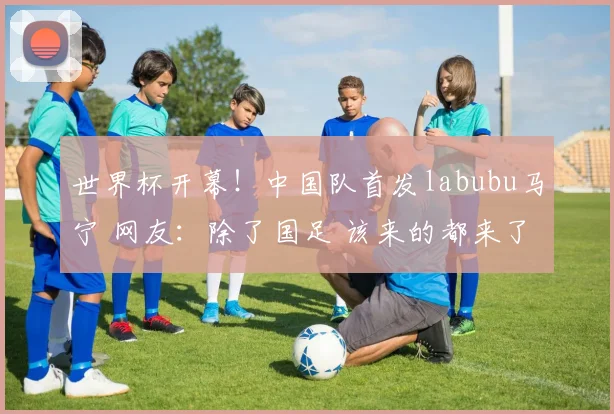 世界杯开幕!中国队首发labubu马宁 网友:除了国足 该来的都来了