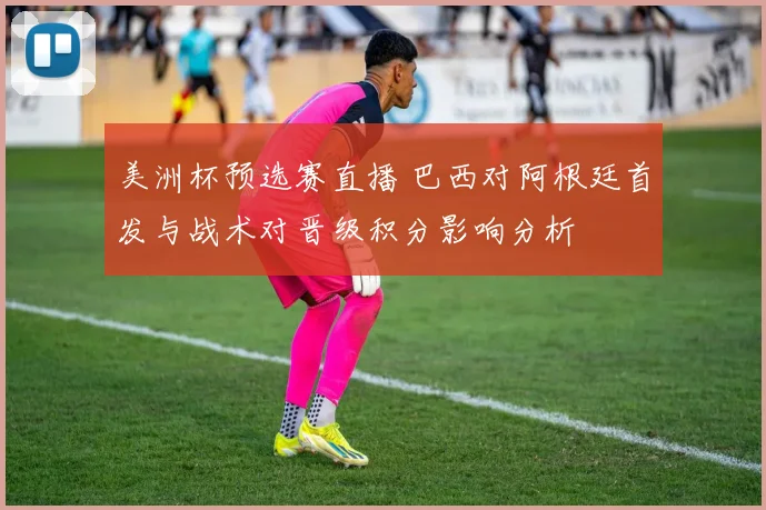 美洲杯预选赛直播 巴西对阿根廷首发与战术对晋级积分影响分析