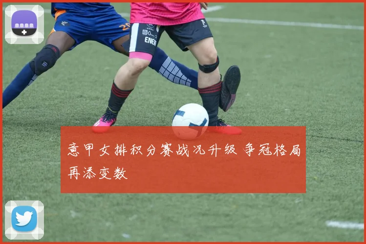 意甲女排积分赛战况升级 争冠格局再添变数