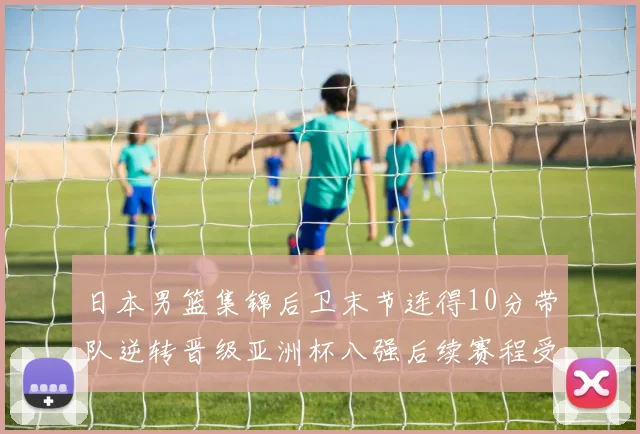 日本男篮集锦后卫末节连得10分带队逆转晋级亚洲杯八强后续赛程受关注