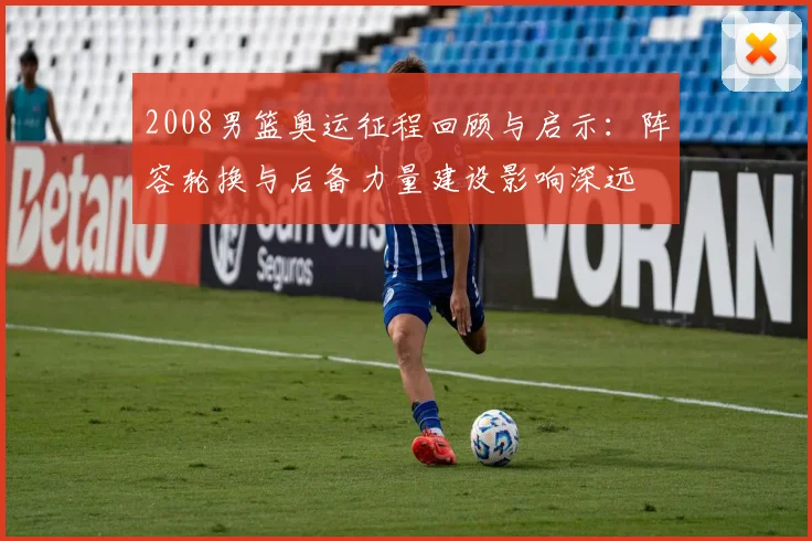 2008男篮奥运征程回顾与启示：阵容轮换与后备力量建设影响深远