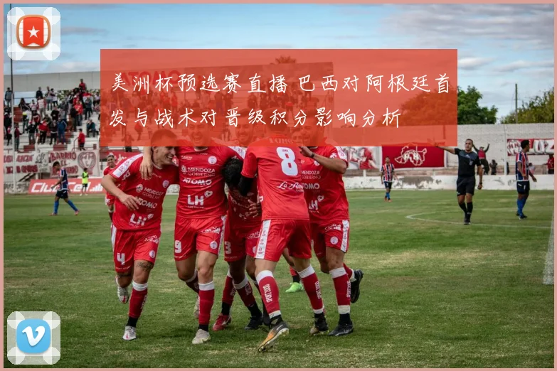 美洲杯预选赛直播 巴西对阿根廷首发与战术对晋级积分影响分析