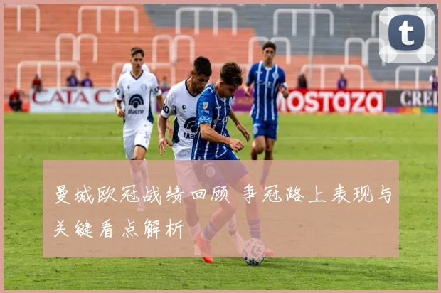 曼城欧冠战绩回顾 争冠路上表现与关键看点解析